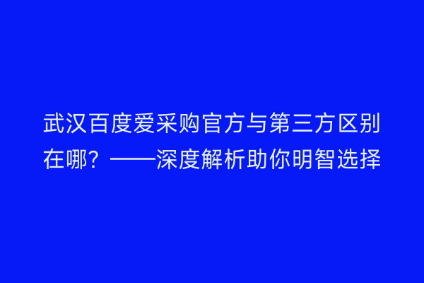 武汉百度爱采购官方与第三方区别在哪？——深度解析助你明智选择