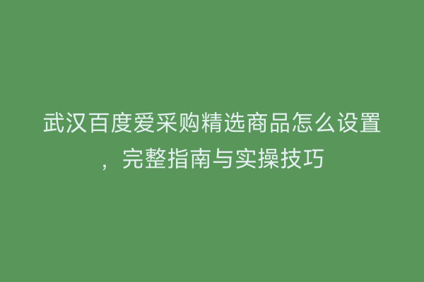 武汉百度爱采购精选商品怎么设置，完整指南与实操技巧