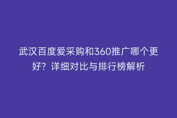 武汉百度爱采购和360推广哪个更好？详细对比与排行榜解析