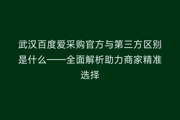 武汉百度爱采购官方与第三方区别是什么——全面解析助力商家精准选择
