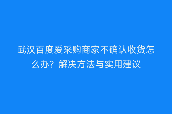 武汉百度爱采购商家不确认收货怎么办？解决方法与实用建议