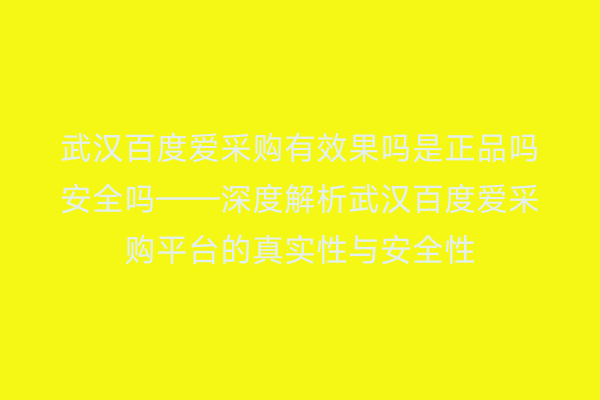 武汉百度爱采购有效果吗是正品吗安全吗——深度解析武汉百度爱采购平台的真实性与安全性