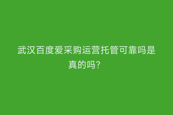 武汉百度爱采购运营托管可靠吗是真的吗？