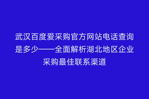 武汉百度爱采购官方网站电话查询是多少——全面解析湖北地区企业采购最佳联系渠道