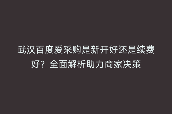 武汉百度爱采购是新开好还是续费好？全面解析助力商家决策