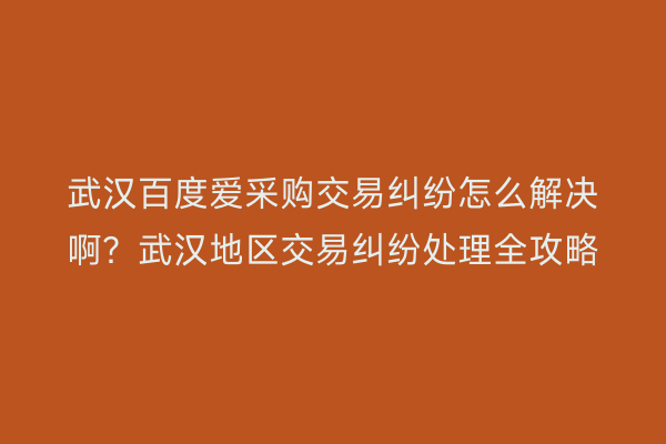 武汉百度爱采购交易纠纷怎么解决啊？武汉地区交易纠纷处理全攻略
