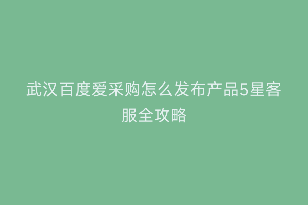 武汉百度爱采购怎么发布产品5星客服全攻略
