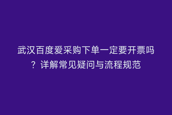 武汉百度爱采购下单一定要开票吗?详解常见疑问与流程规范