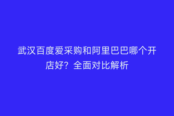 武汉百度爱采购和阿里巴巴哪个开店好？全面对比解析