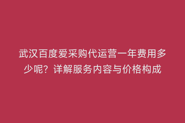 武汉百度爱采购代运营一年费用多少呢？详解服务内容与价格构成