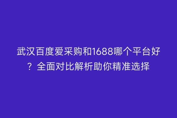 武汉百度爱采购和1688哪个平台好？全面对比解析助你精准选择