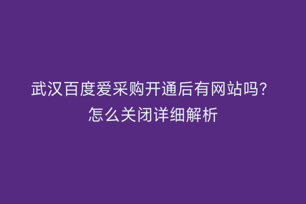 武汉百度爱采购开通后有网站吗？怎么关闭详细解析