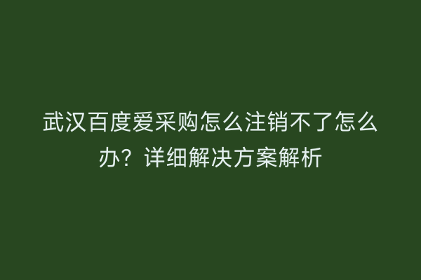 武汉百度爱采购怎么注销不了怎么办？详细解决方案解析