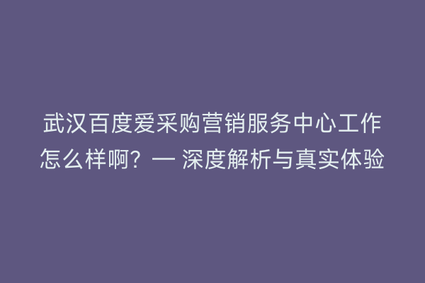 武汉百度爱采购营销服务中心工作怎么样啊？— 深度解析与真实体验