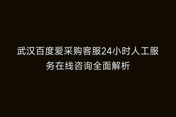 武汉百度爱采购客服24小时人工服务在线咨询全面解析