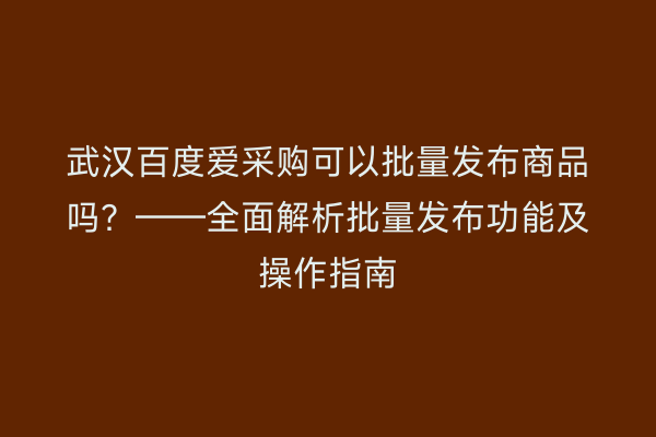 武汉百度爱采购可以批量发布商品吗？——全面解析批量发布功能及操作指南