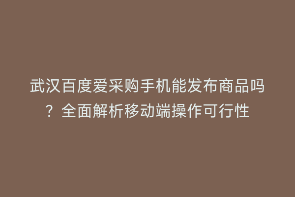 武汉百度爱采购手机能发布商品吗？全面解析移动端操作可行性
