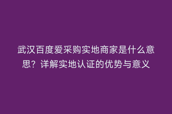 武汉百度爱采购实地商家是什么意思？详解实地认证的优势与意义