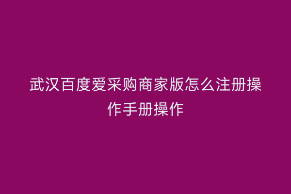 武汉百度爱采购商家版怎么注册操作手册操作