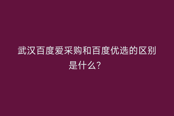 武汉百度爱采购和百度优选的区别是什么？