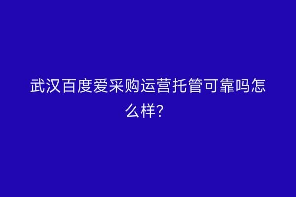 武汉百度爱采购运营托管可靠吗怎么样？