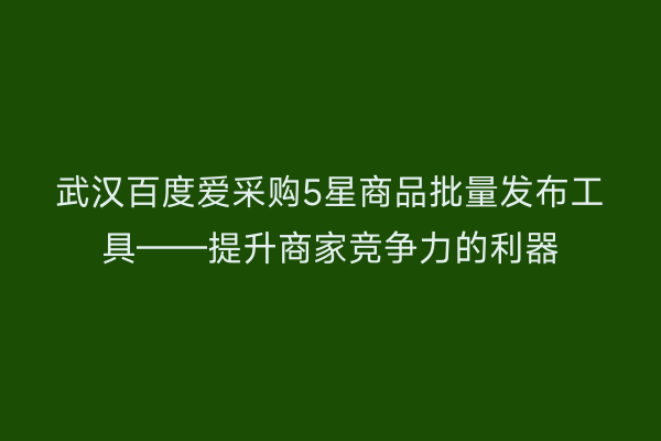 武汉百度爱采购5星商品批量发布工具——提升商家竞争力的利器
