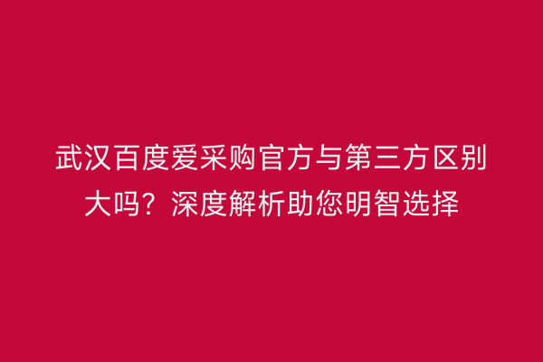 武汉百度爱采购官方与第三方区别大吗？深度解析助您明智选择