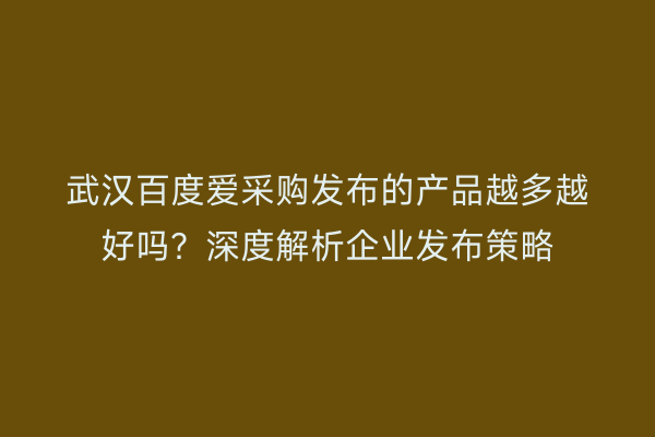 武汉百度爱采购发布的产品越多越好吗？深度解析企业发布策略