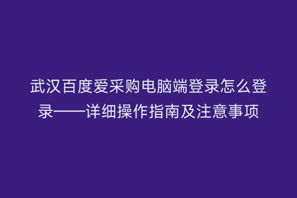 武汉百度爱采购电脑端登录怎么登录——详细操作指南及注意事项
