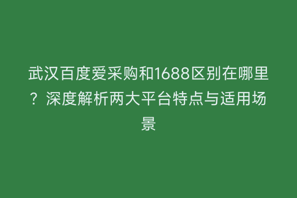 武汉百度爱采购和1688区别在哪里？深度解析两大平台特点与适用场景