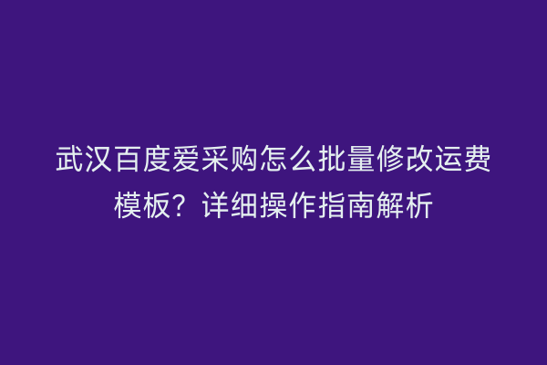 武汉百度爱采购怎么批量修改运费模板？详细操作指南解析