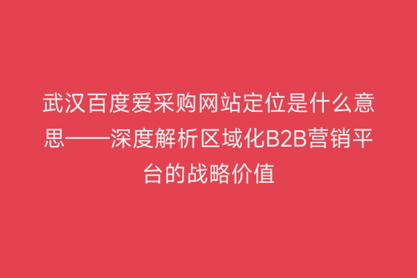 武汉百度爱采购网站定位是什么意思——深度解析区域化B2B营销平台的战略价值