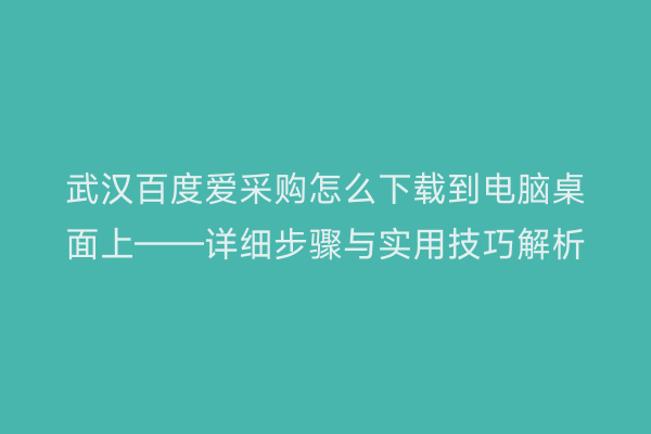 武汉百度爱采购怎么下载到电脑桌面上——详细步骤与实用技巧解析