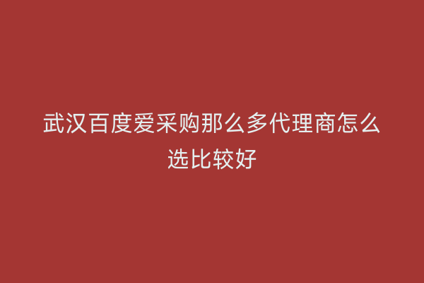 武汉百度爱采购那么多代理商怎么选比较好