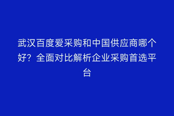 武汉百度爱采购和中国供应商哪个好？全面对比解析企业采购首选平台