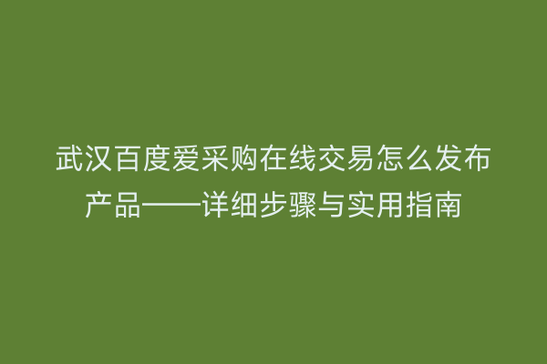 武汉百度爱采购在线交易怎么发布产品——详细步骤与实用指南