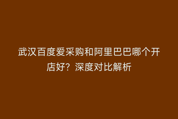 武汉百度爱采购和阿里巴巴哪个开店好？深度对比解析