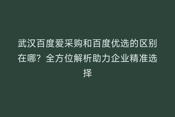武汉百度爱采购和百度优选的区别在哪？全方位解析助力企业精准选择