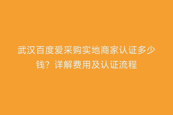 武汉百度爱采购实地商家认证多少钱？详解费用及认证流程