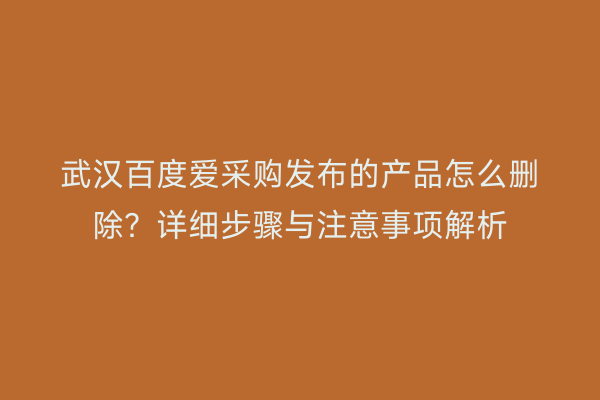 武汉百度爱采购发布的产品怎么删除?详细步骤与注意事项解析