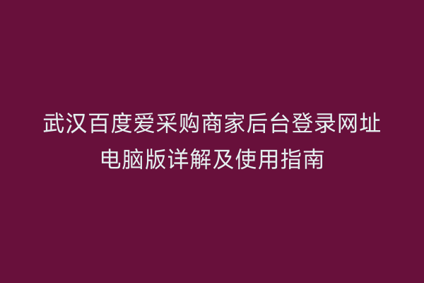 武汉百度爱采购商家后台登录网址电脑版详解及使用指南