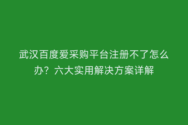 武汉百度爱采购平台注册不了怎么办？六大实用解决方案详解