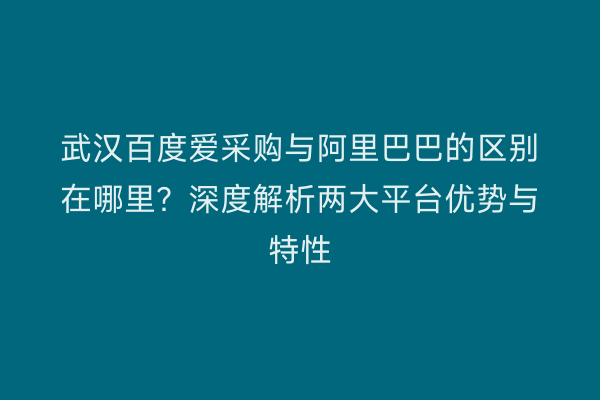 武汉百度爱采购与阿里巴巴的区别在哪里？深度解析两大平台优势与特性
