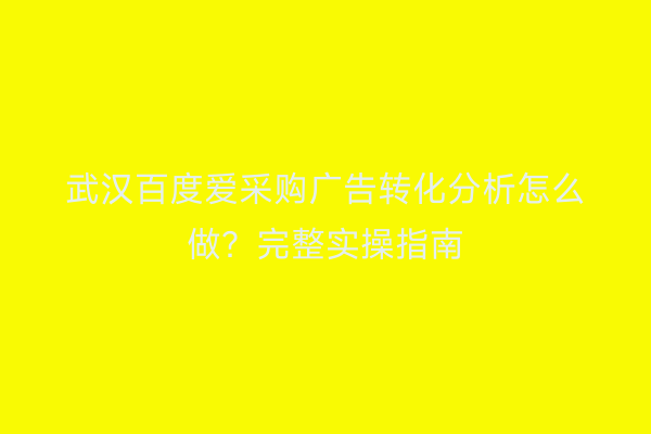 武汉百度爱采购广告转化分析怎么做？完整实操指南
