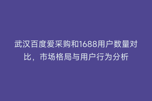 武汉百度爱采购和1688用户数量对比，市场格局与用户行为分析