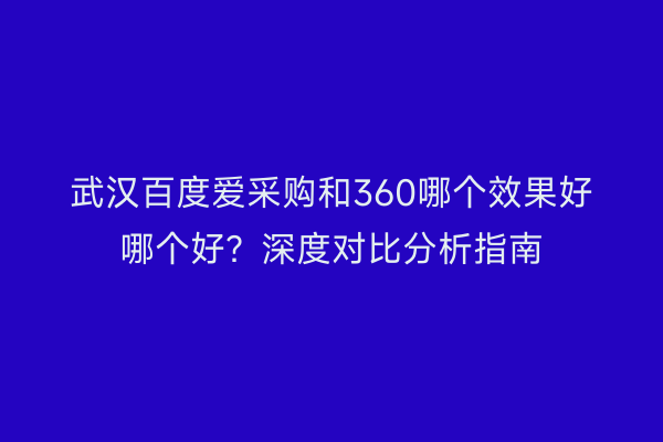 武汉百度爱采购和360哪个效果好哪个好？深度对比分析指南