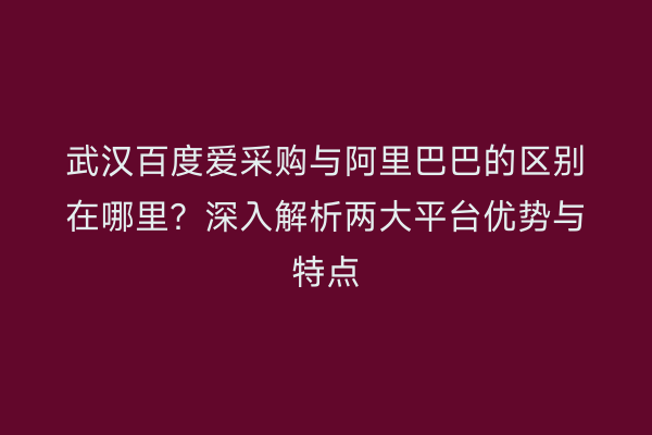 武汉百度爱采购与阿里巴巴的区别在哪里？深入解析两大平台优势与特点