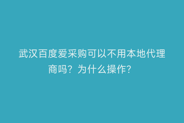 武汉百度爱采购可以不用本地代理商吗？为什么操作？