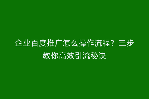 企业百度推广怎么操作流程？三步教你高效引流秘诀