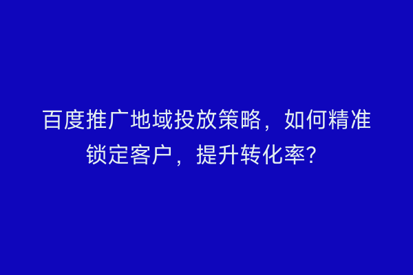 百度推广地域投放策略，如何精准锁定客户，提升转化率？